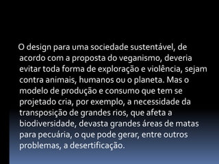     O design para uma sociedade sustentável, de acordo com a proposta do veganismo, deveria evitar toda forma de exploração e violência, sejam contra animais, humanos ou o planeta. Mas o modelo de produção e consumo que tem se projetado cria, por exemplo, a necessidade da transposição de grandes rios, que afeta a biodiversidade, devasta grandes áreas de matas para pecuária, o que pode gerar, entre outros problemas, a desertificação.