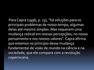      Para Capra (1996, p. 23), “há soluções para os principais problemas de nosso tempo, algumas delas até mesmo simples. Mas requerem uma mudança radical em nossas percepções, no nosso pensamento e nos nossos valores”. Capra afirma que estamos no princípio dessa mudança fundamental de visão de mundo na ciência e na sociedade, que ele compara com a revolução copernicana.