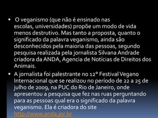  O veganismo (que não é ensinado nas escolas, universidades) propõe um modo de vida menos destrutivo. Mas tanto a proposta, quanto o significado da palavra veganismo, ainda são desconhecidos pela maioria das pessoas, segundo pesquisa realizada pela jornalista Silvana Andrade criadora da ANDA, Agencia de Notícias de Direitos dos Animais. A jornalista foi palestrante no 12° Festival Vegano Internacional que se realizou no período de 22 a 25 de julho de 2009, na PUC do Rio de Janeiro, onde apresentou a pesquisa que fez nas ruas perguntando para as pessoas qual era o significado da palavra veganismo. Ela é criadora do site http://www.anda.jor.br