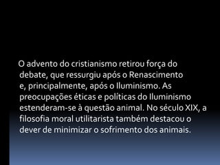     O advento do cristianismo retirou força do debate, que ressurgiu após o Renascimento e, principalmente, após o Iluminismo. As preocupações éticas e políticas do Iluminismo estenderam-se à questão animal. No século XIX, a filosofia moral utilitarista também destacou o dever de minimizar o sofrimento dos animais.