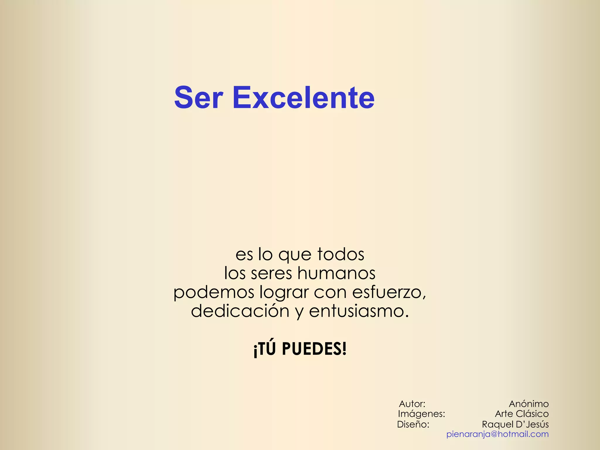 Ser Excelente

es lo que todos
los seres humanos
podemos lograr con esfuerzo,
dedicación y entusiasmo.
¡TÚ PUEDES!
Autor:
Imágenes:
Diseño:

Anónimo
Arte Clásico
Raquel D’Jesús

pienaranja@hotmail.com

 