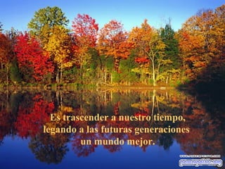 Es trascender a nuestro tiempo,
legando a las futuras generaciones
         un mundo mejor.
 