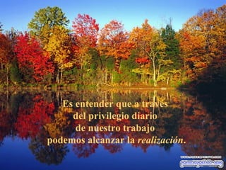 Es entender que a través
     del privilegio diario
      de nuestro trabajo
podemos alcanzar la realización.
 