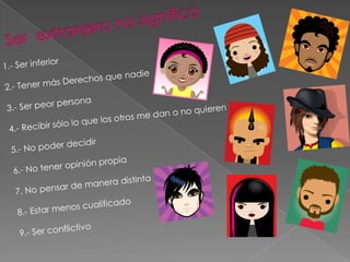 Ser extranjero no significa1.- Ser inferior2.- Tener más Derechos que nadie3.- Ser peor persona4.- Recibir sólo lo que los otros me dan o no quieren5.- No poder decidir6.- No tener opinión propia7. No pensar de manera distinta8.- Estar menos cualificado9.- Ser conflictivo