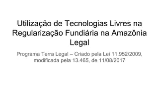 Utilização de Tecnologias Livres na
Regularização Fundiária na Amazônia
Legal
Programa Terra Legal – Criado pela Lei 11.952/2009,
modificada pela 13.465, de 11/08/2017
 