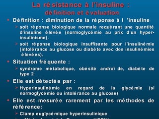La ré sistance à l’insuline :
                 dé finition et é valuation
•   Dé finition : diminution de la ré ponse à l ’insuline
     soit ré ponse biologique normale requé rant une quantité
      d’insuline é levé e (normoglycé mie au prix d’un hyper-
      insulinisme).
     soit ré ponse biologique insuffisante pour l’insuliné mie
      (intolé rance au glucose ou diabè te avec des insuliné mies
       é levé es).
•   Situation fré quente :
     syndrome mé tabolique, obé sité andro ï de, diabè te de
      type 2
•   Elle est dé tecté e par :
     Hyperinsuliné mie en regard de la          glycé mie    (si
      normoglycé mie ou intolé rance au glucose)
•   Elle est mesuré e rarement par les mé thodes de
    ré fé rence:
     Clamp euglycé mique hyperinsulinique
 