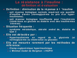 La résistance à l’insuline :  définition et évaluation Définition : diminution de la réponse à l ’insuline soit réponse biologique normale requérant une quantité d’insuline élevée (normoglycémie au prix d’un hyper- insulinisme). soit réponse biologique insuffisante pour l’insulinémie (intolérance au glucose ou diabète avec des insulinémies  élevées). Situation fréquente :  syndrome métabolique, obésité andro ïde, diabète de type 2 Elle est détectée par : Hyperinsulinémie en regard de la glycémie (si normoglycémie ou intolérance au glucose) Elle est mesurée rarement par les méthodes de référence: Clamp euglycémique hyperinsulinique « Minimal model de Bergman » HGPIV   