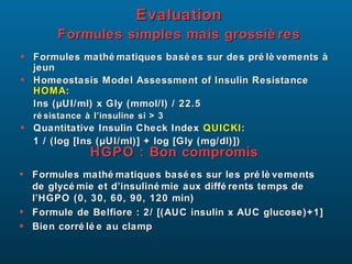 Evaluation
Formules simples mais grossiè res
•
•

Formules mathé matiques basé es sur des pré lè vements à
jeun
Homeostasis Model Assessment of Insulin Resistance
HOMA:
Ins (µUI/ml) x Gly (mmol/l) / 22.5
ré sistance à l’insuline si > 3

•

Quantitative Insulin Check Index QUICKI :
1 / (log [Ins (µUI/ml)] + log [Gly (mg/dl)])

HGPO : Bon compromis
•
•
•

Formules mathé matiques basé es sur les pré lè vements
de glycé mie et d’insuliné mie aux diffé rents temps de
l’HGPO (0, 30, 60, 90, 120 min)
Formule de Belfiore : 2/ [(AUC insulin x AUC glucose)+1]
Bien corré lé e au clamp

 