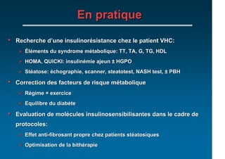 En pratique

•   Recherche d’une insulinorésistance chez le patient VHC:
       Éléments du syndrome métabolique: TT, TA, G, TG, HDL
       HOMA, QUICKI: insulinémie ajeun ± HGPO
       Stéatose: échographie, scanner, steatotest, NASH test, ± PBH

•   Correction des facteurs de risque métabolique
       Régime + exercice
       Equilibre du diabète

•   Evaluation de molécules insulinosensibilisantes dans le cadre de
    protocoles:
       Effet anti-fibrosant propre chez patients stéatosiques
       Optimisation de la bithérapie
 