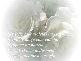 Ser feliz é ter violetas na janela,  É chá de maçã com canela,  É pipoca na panela  É um CD bem méla-méla,  Para esquentar o coração 