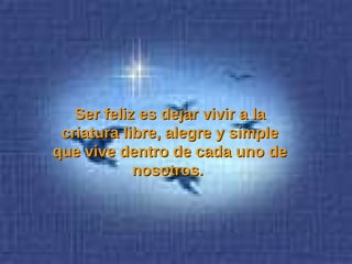 Ser feliz es dejar vivir a la criatura libre, alegre y simple que vive dentro de cada uno de nosotros.  