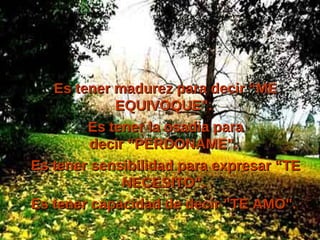 Es tener madurez para decir “ME EQUIVOQUE".  Es tener la osadia para decir “PERDONAME".  Es tener sensibilidad para expresar “TE NECESITO".  Es tener capacidad de decir "TE AMO".  