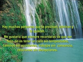Hay muchas personas que te precisan, admiran y te quieren.  Me gustaria que siempre recordaras de que ser feliz no es tener un cielo sin tempestades, caminos sin accidentes, trabajos sin cansancio, relaciones sin decepciones.  