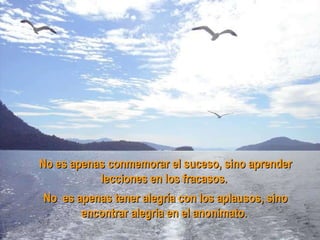 No es apenas conmemorar el suceso, sino aprender lecciones en los fracasos.  No es apenas tener alegría con los aplausos, sino encontrar alegria en el anonimato.  
