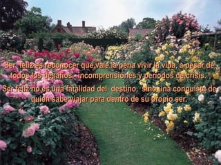 Ser feliz es reconocer que vale la pena vivir la vida, a pesar de todos los desafios, incomprensiones y períodos de crisis.  Ser feliz no es una fatalidad del destino, sino una conquista de quien sabe viajar para dentro de su propio ser. 