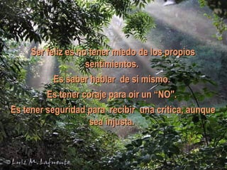 Ser feliz es no tener miedo de los propios sentimientos.  Es saber hablar de si mismo.  Es tener coraje para oir un “NO".  Es tener seguridad para recibir una critica, aunque sea injusta.  
