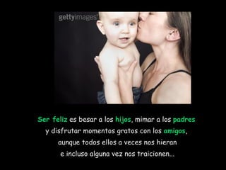 Ser feliz  es besar a los  hijos , mimar a los  padres   y disfrutar momentos gratos con los  amigos ,  aunque todos ellos a veces nos hieran e incluso alguna vez nos traicionen... 