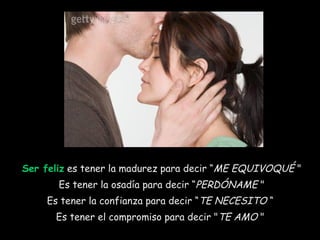 Ser feliz  es tener la madurez para decir “ ME EQUIVOQUÉ  "  Es tener la osadía para decir “ PERDÓNAME  "  Es tener la confianza para decir “ TE NECESITO  “  Es tener el compromiso para decir " TE AMO  "  