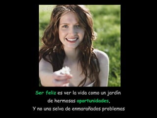 Ser feliz  es ver la vida como un jardín  de hermosas  oportunidades , Y no una selva de enmarañados problemas 