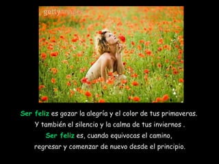 Ser feliz  es gozar la alegría y el color de tus primaveras.  Y también el silencio y la calma de tus inviernos . Ser feliz  es, cuando equivocas el camino,  regresar y comenzar de nuevo desde el principio. 