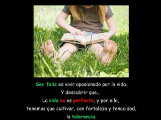 Ser feliz  es vivir apasionado por la vida. Y descubrir que...  La  vida   no  es  perfecta , y por ello,  tenemos que cultivar, con fortaleza y tenacidad, la  tolerancia .  