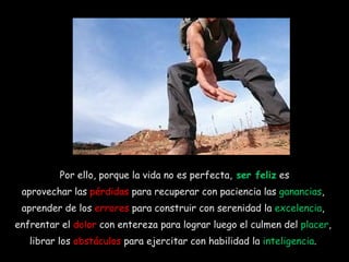 Por ello, porque la vida no es perfecta,  ser feliz  es aprovechar las  pérdidas  para recuperar con paciencia las  ganancias ,  aprender de los  errores  para construir con serenidad la  excelencia ,  enfrentar el  dolor  con entereza para lograr luego el culmen del  placer ,  librar los  obstáculos  para ejercitar con habilidad la  inteligencia .  