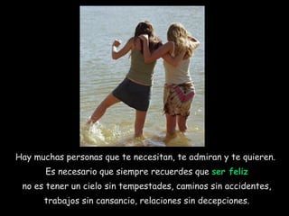 Hay muchas personas que te necesitan, te admiran y te quieren.  Es necesario que siempre recuerdes que  ser feliz no es tener un cielo sin tempestades, caminos sin accidentes, trabajos sin cansancio, relaciones sin decepciones.  