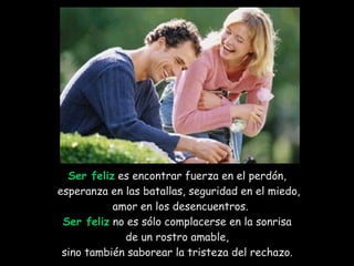 Ser feliz  es encontrar fuerza en el perdón,  esperanza en las batallas, seguridad en el miedo, amor en los desencuentros. Ser feliz  no es sólo complacerse en la sonrisa  de un rostro amable,  sino también saborear la tristeza del rechazo.  
