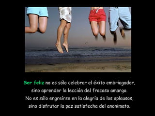 Ser feliz  no es sólo celebrar el éxito embriagador,  sino aprender la lección del fracaso amargo.  No es sólo engreírse en la alegría de los aplausos,  sino disfrutar la paz satisfecha del anonimato.  