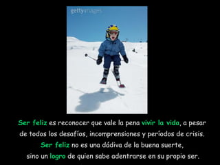 Ser feliz  es reconocer que vale la pena  vivir la vida , a pesar  de todos los desafíos, incomprensiones y períodos de crisis.  Ser feliz  no es una dádiva de la buena suerte,  sino un  logro  de quien sabe adentrarse en su propio ser. 