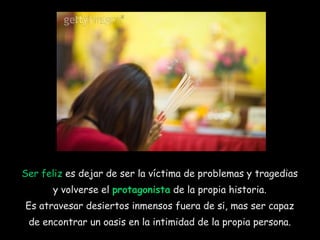 Ser feliz  es dejar de ser la víctima de problemas y tragedias  y volverse el  protagonista  de la propia historia.  Es atravesar desiertos inmensos fuera de si, mas ser capaz  de encontrar un oasis en la intimidad de la propia persona.  