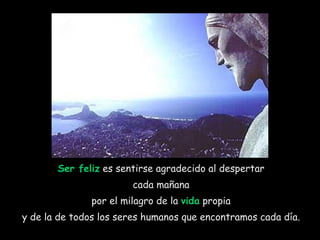 Ser feliz  es sentirse agradecido al despertar  cada mañana  por el milagro de la  vida  propia  y de la de todos los seres humanos que encontramos cada día.  