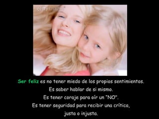 Ser feliz  es no tener miedo de los propios sentimientos.  Es saber hablar de si mismo.  Es tener coraje para oír un “NO".  Es tener seguridad para recibir una crítica,  justa o injusta.  