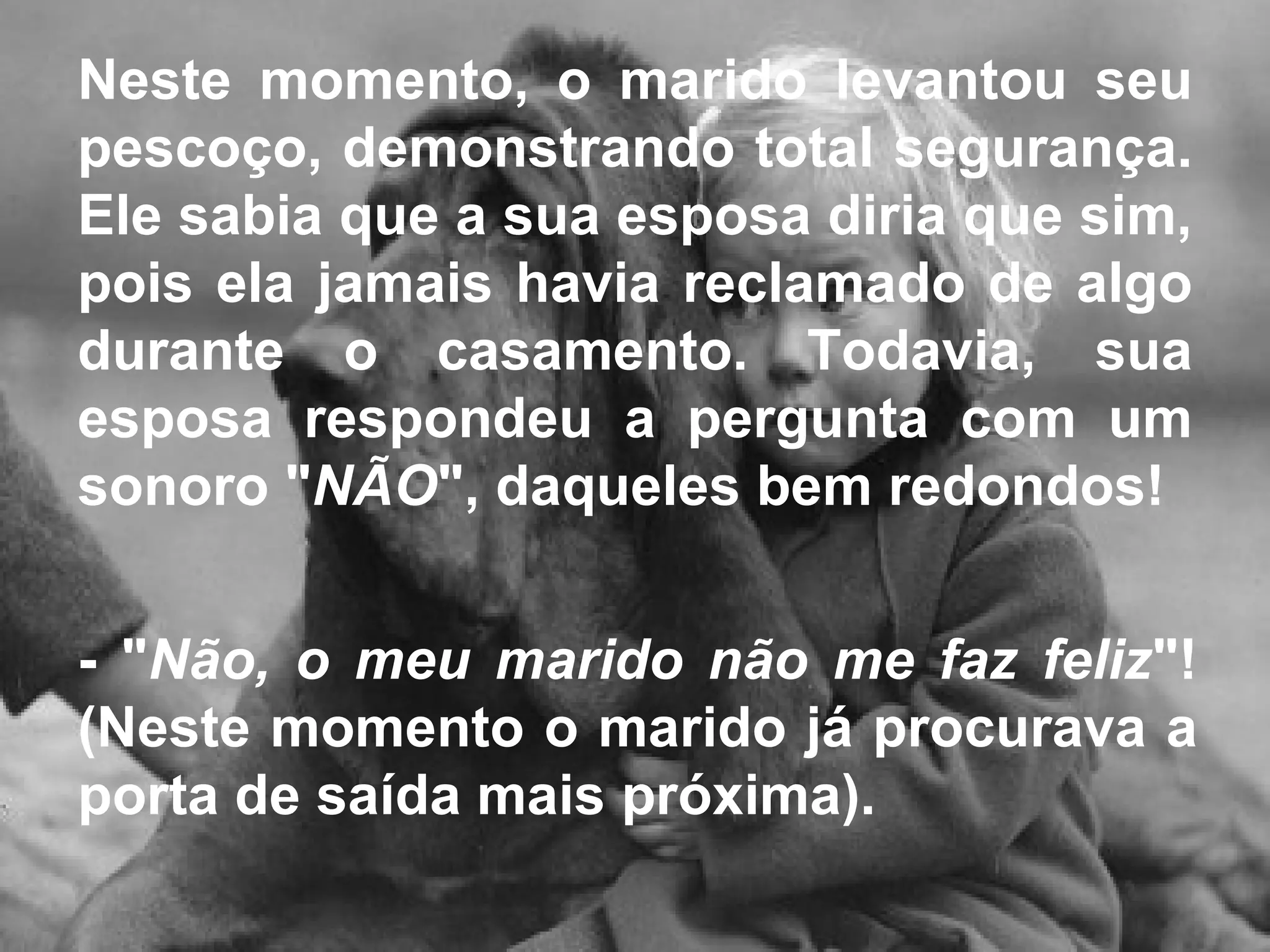 Neste momento, o marido levantou seu pescoço, demonstrando total segurança. Ele sabia que a sua esposa diria que sim, pois ela jamais havia reclamado de algo durante o casamento. Todavia, sua esposa respondeu a pergunta com um sonoro " NÃO ", daqueles bem redondos!  - " Não, o meu marido não me faz feliz "! (Neste momento o marido já procurava a porta de saída mais próxima).  