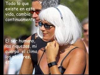 Todo lo que existe en esta vida, cambia continuamente.   El ser humano, las riquezas, mi cuerpo, el clima, los placeres, etc.  