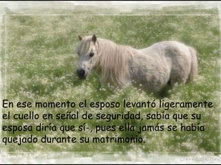 En ese momento el esposo levantó ligeramente el cuello en señal de seguridad, sabía que su esposa diría que sí­, pues ella jamás se había quejado durante su matrimonio. 