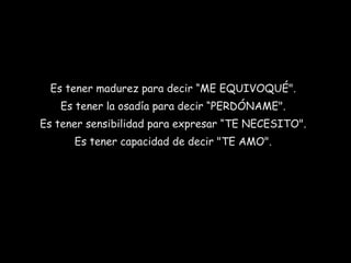 Es tener madurez para decir “ME EQUIVOQUÉ".  Es tener la osadía para decir “PERDÓNAME".  Es tener sensibilidad para expresar “TE NECESITO".  Es tener capacidad de decir "TE AMO".  