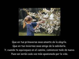 Que en tus primaveras seas amante de la alegría.  Que en tus inviernos seas amigo de la sabiduría.  Y, cuando te equivoques en el camino, comiences todo de nuevo. Pues asi serás cada vez más apasionado por la vida. 