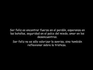 Ser feliz es encontrar fuerza en el perdón, esperanza en las batallas, seguridad en el palco del miedo, amor en los desencuentros. Ser feliz no es sólo valorizar la sonrisa, sino también reflexionar sobre la tristeza.  