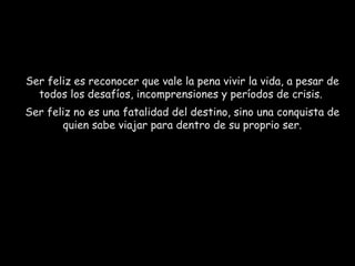 Ser feliz es reconocer que vale la pena vivir la vida, a pesar de todos los desafíos, incomprensiones y períodos de crisis.  Ser feliz no es una fatalidad del destino, sino una conquista de quien sabe viajar para dentro de su proprio ser. 