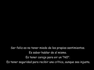 Ser feliz es no tener miedo de los propios sentimientos.  Es saber hablar de sí mismo.  Es tener coraje para oir un “NO".  Es tener seguridad para recibir una crítica, aunque sea injusta.  