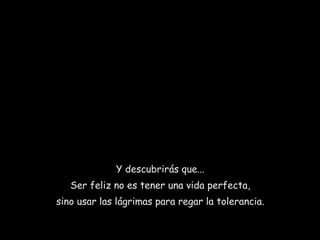 Y descubrirás que...  Ser feliz no es tener una vida perfecta,  sino usar las lágrimas para regar la tolerancia.  