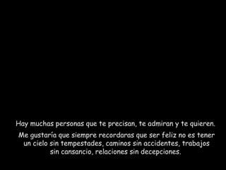 Hay muchas personas que te precisan, te admiran y te quieren.  Me gustaría que siempre recordaras que ser feliz no es tener un cielo sin tempestades, caminos sin accidentes, trabajos sin cansancio, relaciones sin decepciones.  