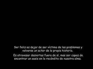Ser feliz es dejar de ser víctima de los problemas y volverse un actor de la propia historia.  Es atravesar desiertos fuera de sí, mas ser capaz de encontrar un oasis en lo recóndito de nuestra alma.  