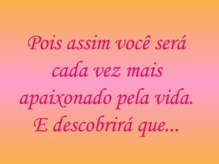 Pois assim você será
cada vez mais
apaixonado pela vida.
E descobrirá que...
 
