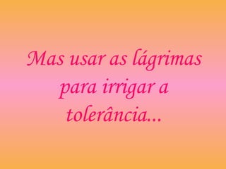 Mas usar as lágrimas
para irrigar a
tolerância...
 