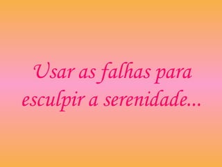 Usar as falhas para
esculpir a serenidade...
 