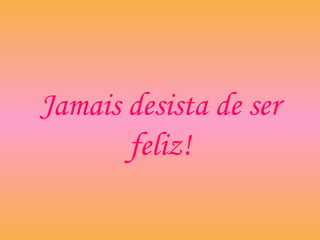 Jamais desista de ser
feliz!
 