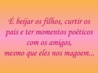 É beijar os filhos, curtir os
pais e ter momentos poéticos
com os amigos,
mesmo que eles nos magoem...
 