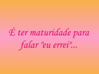 É ter maturidade para
falar "eu errei"...
 